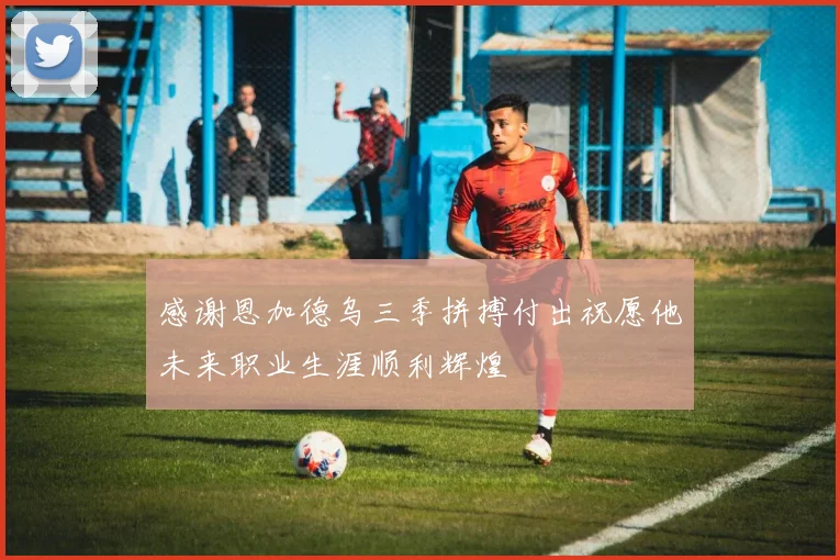 感谢恩加德乌三季拼搏付出祝愿他未来职业生涯顺利辉煌