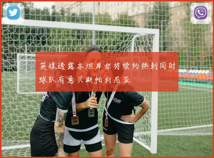 英媒透露本坦库尔将续约热刺同时球队有意买断帕利尼亚