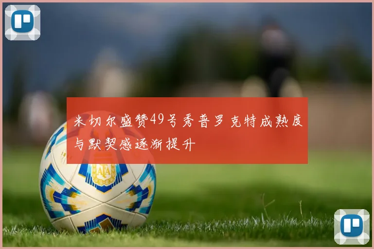 米切尔盛赞49号秀普罗克特成熟度与默契感逐渐提升