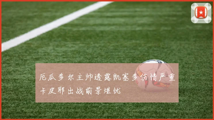 厄瓜多尔主帅透露凯塞多伤情严重卡皮耶出战前景堪忧