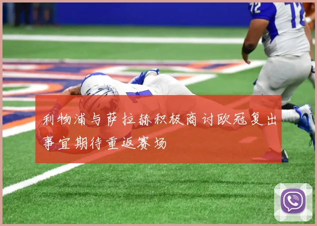 利物浦与萨拉赫积极商讨欧冠复出事宜期待重返赛场