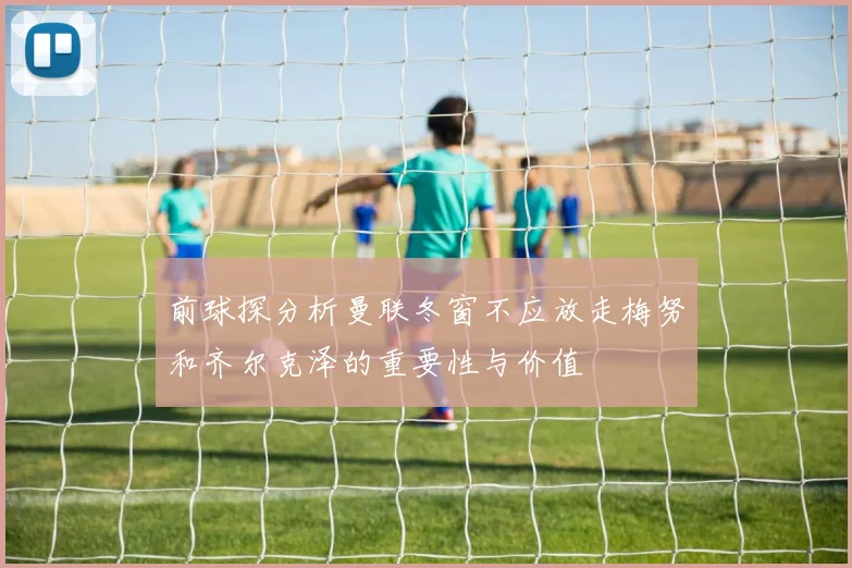 前球探分析曼联冬窗不应放走梅努和齐尔克泽的重要性与价值