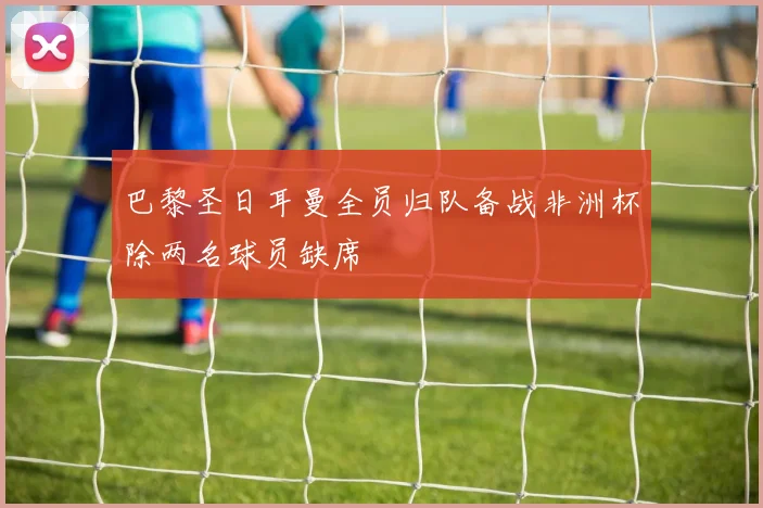 巴黎圣日耳曼全员归队备战非洲杯除两名球员缺席