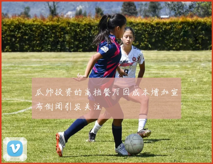 瓜帅投资的高档餐厅因成本增加宣布倒闭引发关注