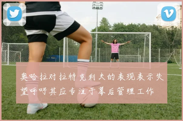 奥哈拉对拉特克利夫的表现表示失望呼吁其应专注于幕后管理工作