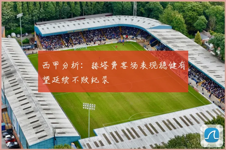 西甲分析：赫塔费客场表现稳健有望延续不败纪录