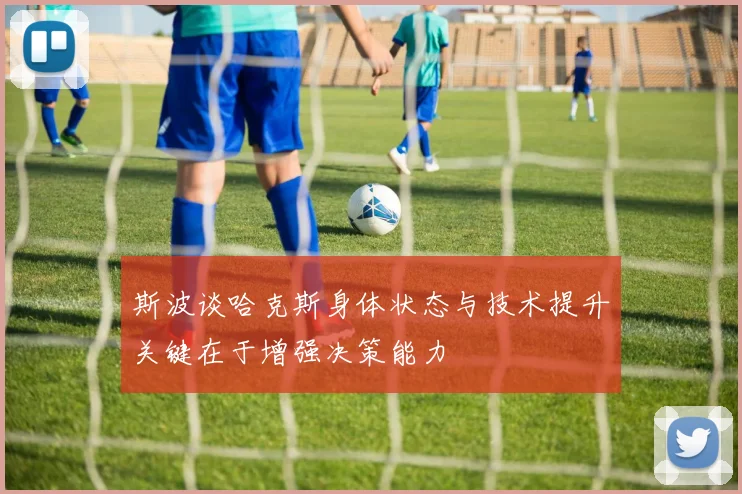 斯波谈哈克斯身体状态与技术提升关键在于增强决策能力
