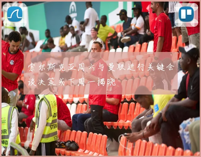 索尔斯克亚周六与曼联进行关键会谈决策或下周一揭晓