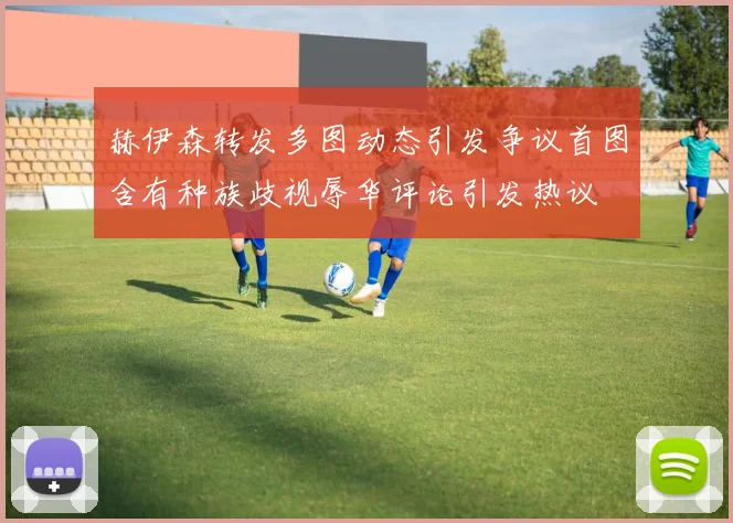赫伊森转发多图动态引发争议首图含有种族歧视辱华评论引发热议