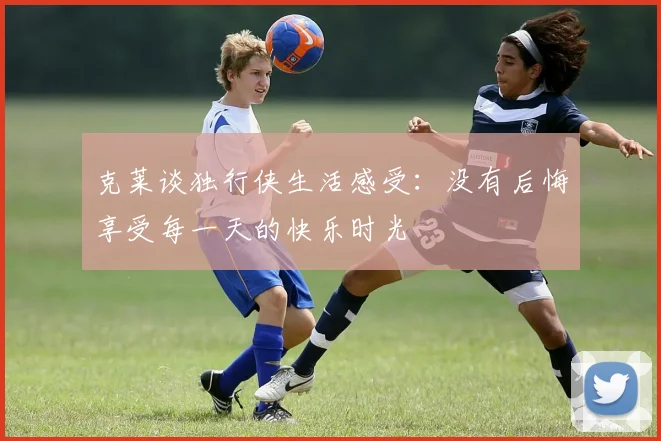 克莱谈独行侠生活感受：没有后悔享受每一天的快乐时光