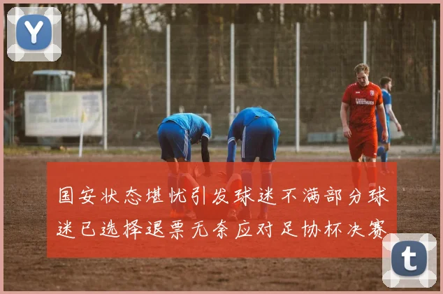 国安状态堪忧引发球迷不满部分球迷已选择退票无奈应对足协杯决赛