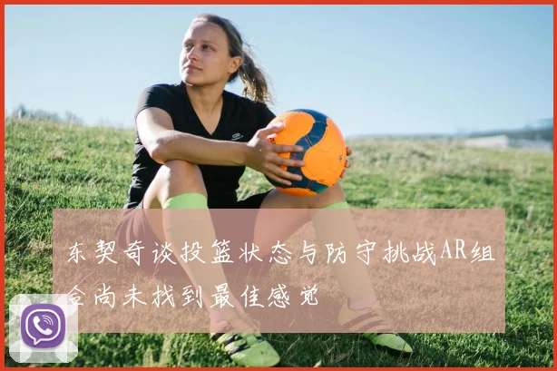 东契奇谈投篮状态与防守挑战AR组合尚未找到最佳感觉