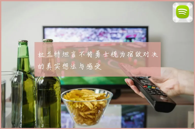 杜兰特坦言不将勇士视为宿敌对决的真实想法与感受