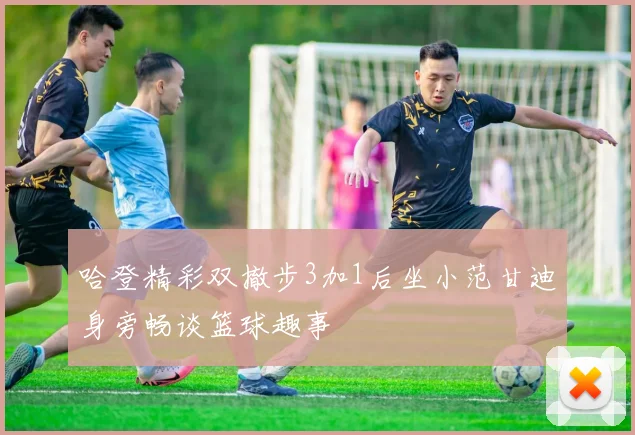 哈登精彩双撤步3加1后坐小范甘迪身旁畅谈篮球趣事