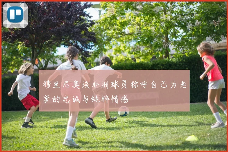 穆里尼奥谈非洲球员称呼自己为老爹的忠诚与纯粹情感