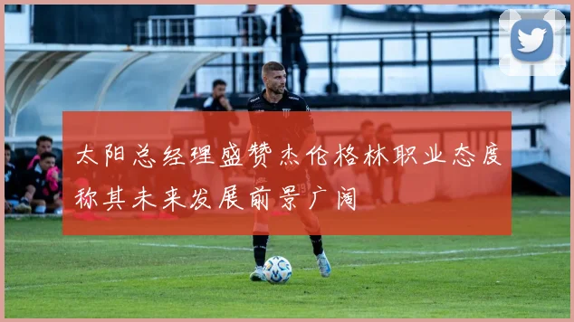 太阳总经理盛赞杰伦格林职业态度称其未来发展前景广阔