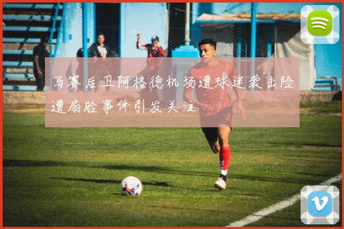 马赛后卫阿格德机场遭球迷袭击险遭扇脸事件引发关注