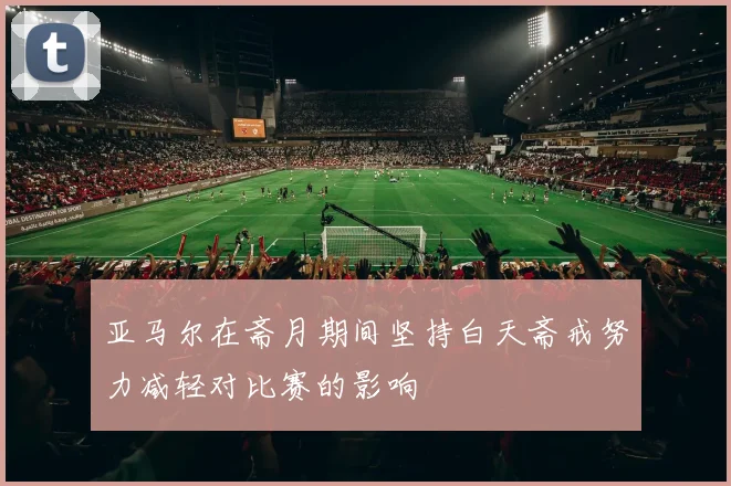亚马尔在斋月期间坚持白天斋戒努力减轻对比赛的影响