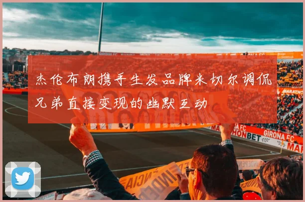 杰伦布朗携手生发品牌米切尔调侃兄弟直接变现的幽默互动