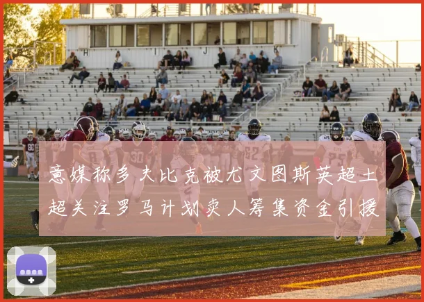 意媒称多夫比克被尤文图斯英超土超关注罗马计划卖人筹集资金引援