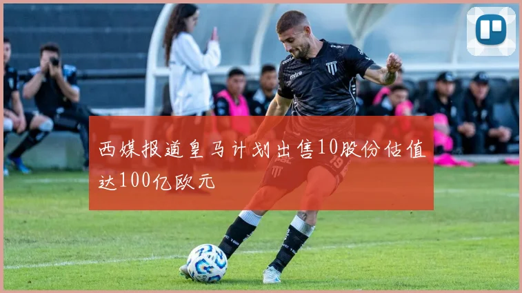 西媒报道皇马计划出售10股份估值达100亿欧元
