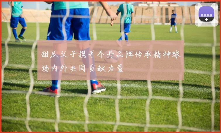 甜瓜父子携手乔丹品牌传承精神球场内外共同贡献力量