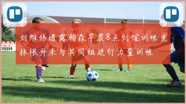 刘维伟透露瀚森早晨8点到馆训练克林根并未与其同组进行力量训练