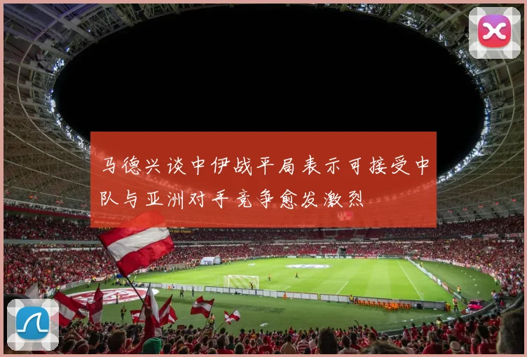 马德兴谈中伊战平局表示可接受中队与亚洲对手竞争愈发激烈