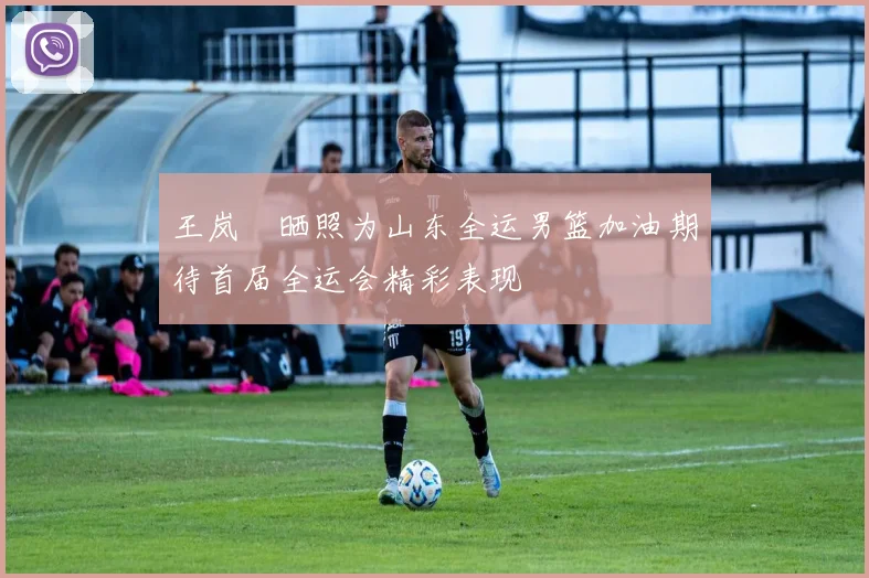 王岚嵚晒照为山东全运男篮加油期待首届全运会精彩表现