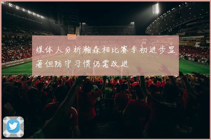 媒体人分析瀚森相比赛季初进步显著但防守习惯仍需改进