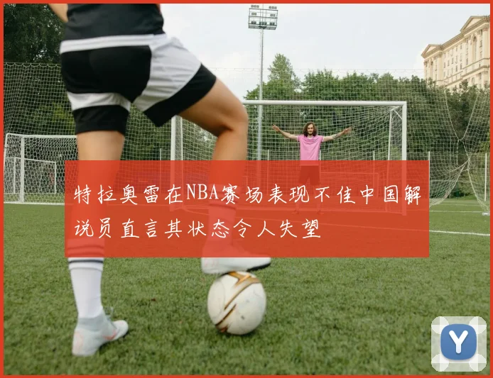特拉奥雷在NBA赛场表现不佳中国解说员直言其状态令人失望