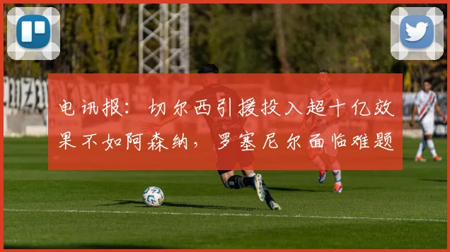 电讯报：切尔西引援投入超十亿效果不如阿森纳，罗塞尼尔面临难题